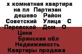 3х комнатная квартира на пл. Партизан - дешево › Район ­ Советский › Улица ­ С. Перовской › Дом ­ О00 › Цена ­ 2 200 000 - Брянская обл. Недвижимость » Квартиры продажа   